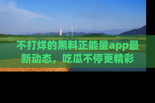 不打烊的黑料正能量app最新动态,吃瓜不停更精彩