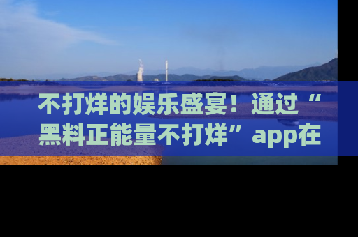 不打烊的娱乐盛宴!通过“黑料正能量不打烊”app在线观看最新内容,链接在此,不容错过!