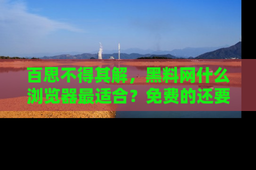 百思不得其解,黑料网什么浏览器最适合?免费的还要能吃瓜太难了!