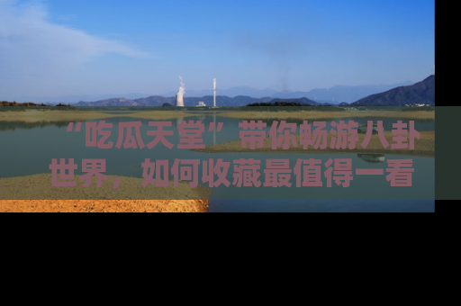 “吃瓜天堂”带你畅游八卦世界，如何收藏最值得一看的趣闻？
