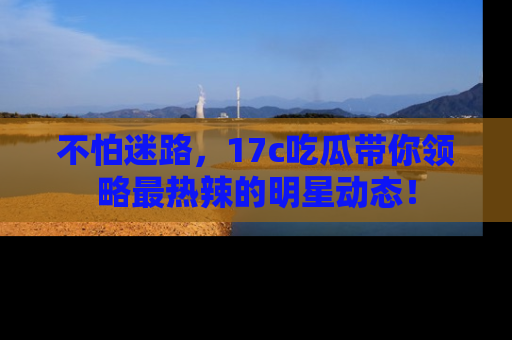 不怕迷路，17c吃瓜带你领略最热辣的明星动态！