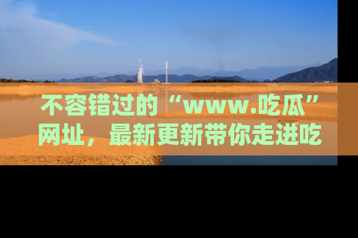 不容错过的“www.吃瓜”网址，最新更新带你走进吃瓜新时尚