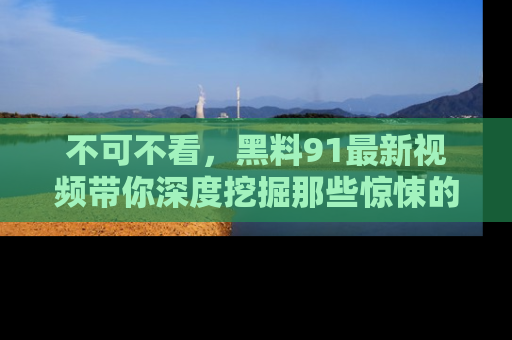 不可不看，黑料91最新视频带你深度挖掘那些惊悚的黑料内幕！