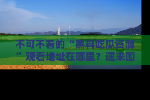 不可不看的“黑料吃瓜资源”观看地址在哪里？速来围观吧！