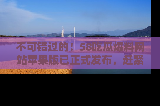 不可错过的！58吃瓜爆料网站苹果版已正式发布，赶紧体验！