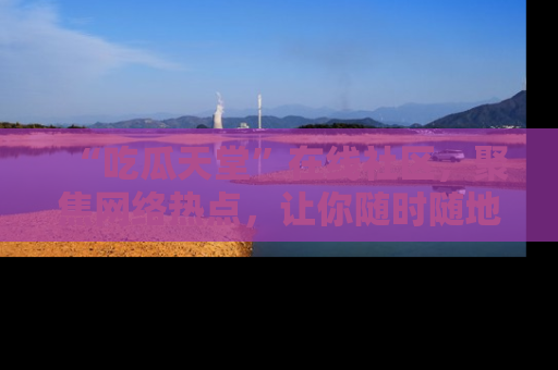 “吃瓜天堂”在线社区，聚焦网络热点，让你随时随地吃瓜不停