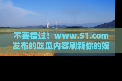 不要错过！www.51.com发布的吃瓜内容刷新你的娱乐认知