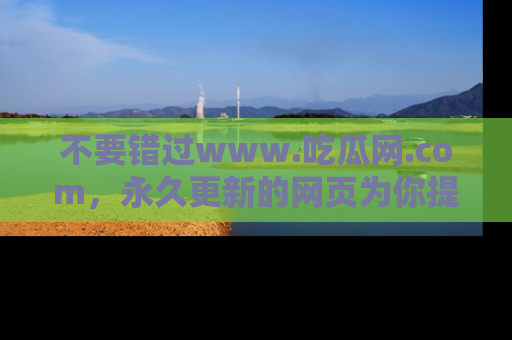 不要错过www.吃瓜网.com，永久更新的网页为你提供吃瓜盛宴！