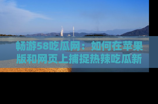 畅游58吃瓜网：如何在苹果版和网页上捕捉热辣吃瓜新闻？