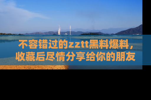 不容错过的zztt黑料爆料，收藏后尽情分享给你的朋友