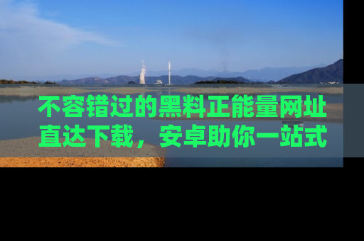 不容错过的黑料正能量网址直达下载，安卓助你一站式吃瓜体验！