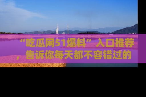 “吃瓜网51爆料”入口推荐，告诉你每天都不容错过的娱乐八卦！