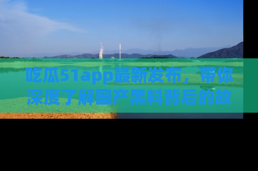 吃瓜51app最新发布，带你深度了解国产黑料背后的故事！