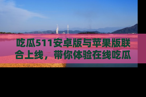 吃瓜511安卓版与苹果版联合上线，带你体验在线吃瓜新天地