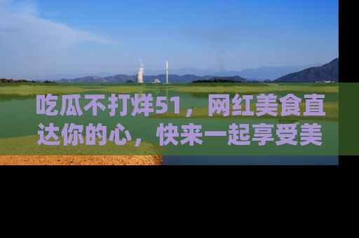吃瓜不打烊51，网红美食直达你的心，快来一起享受美好时光！