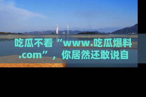吃瓜不看“www.吃瓜爆料.com”，你居然还敢说自己是吃瓜群众？