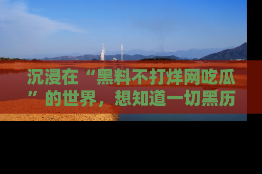 沉浸在“黑料不打烊网吃瓜”的世界，想知道一切黑历史与内幕信息的网站！