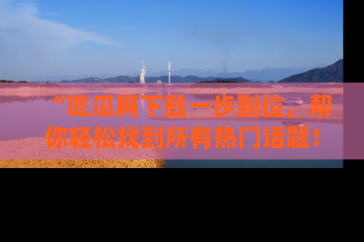 “吃瓜网下载一步到位，帮你轻松找到所有热门话题！”网址：www.chiguaw.com
