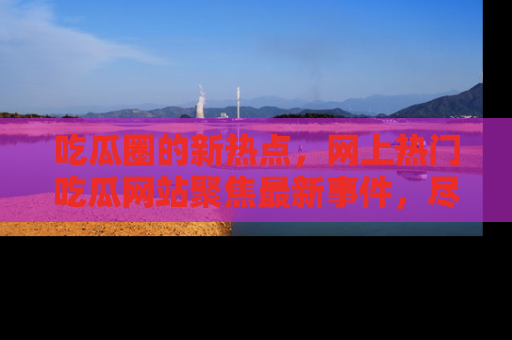吃瓜圈的新热点，网上热门吃瓜网站聚焦最新事件，尽在吃瓜网站！