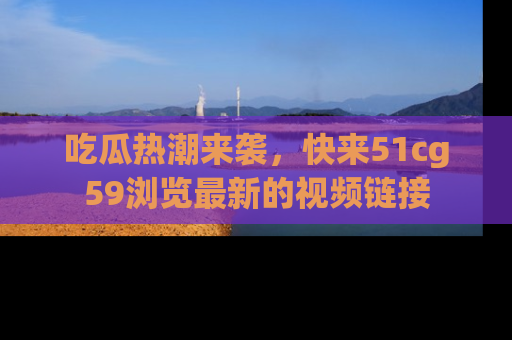吃瓜热潮来袭，快来51cg59浏览最新的视频链接