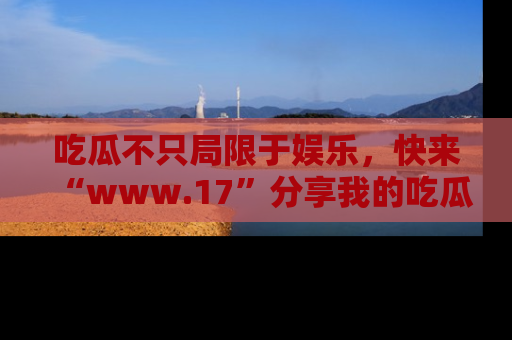 吃瓜不只局限于娱乐，快来“www.17”分享我的吃瓜技巧，成为社交圈的明星！