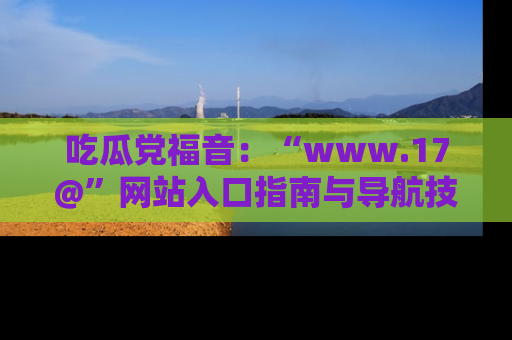 吃瓜党福音：“www.17@”网站入口指南与导航技巧全解析