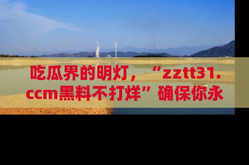 吃瓜界的明灯，“zztt31.ccm黑料不打烊”确保你永不迷路！