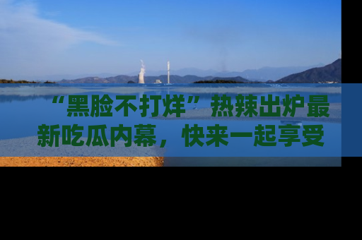 “黑脸不打烊”热辣出炉最新吃瓜内幕，快来一起享受这份乐趣吧！
