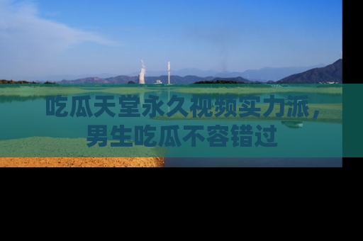 吃瓜天堂永久视频实力派，男生吃瓜不容错过