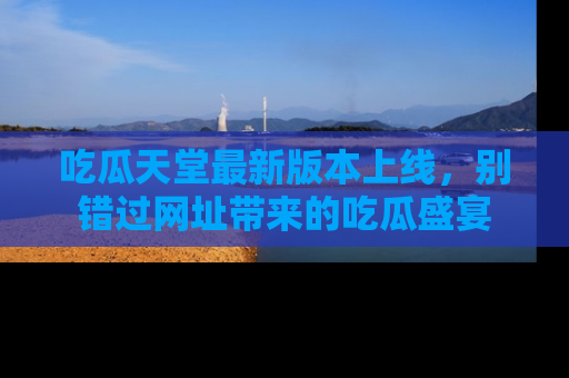 吃瓜天堂最新版本上线，别错过网址带来的吃瓜盛宴
