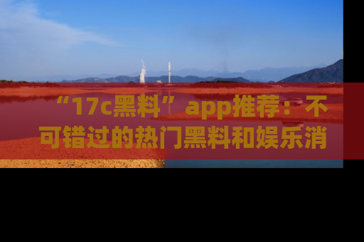 “17c黑料”app推荐:不可错过的热门黑料和娱乐消息