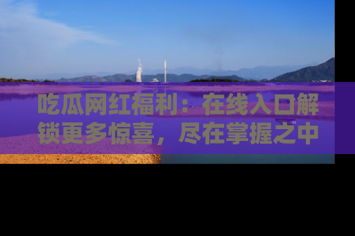 吃瓜网红福利：在线入口解锁更多惊喜，尽在掌握之中