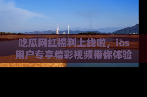 吃瓜网红福利上线啦，ios用户专享精彩视频带你体验乐趣！