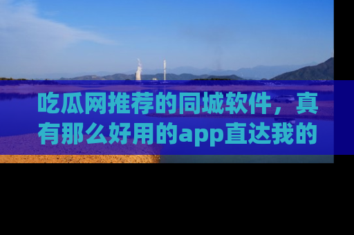 吃瓜网推荐的同城软件，真有那么好用的app直达我的心吗？