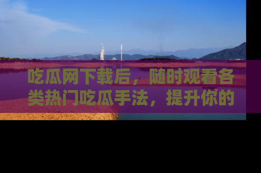 吃瓜网下载后，随时观看各类热门吃瓜手法，提升你的社交技能！