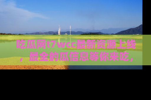 吃瓜网t7wcc最新资源上线，最全的瓜信息等你来吃，快来围观！
