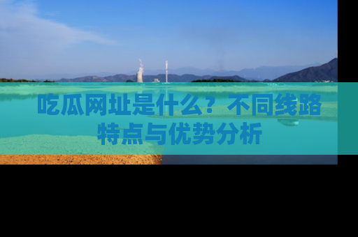 吃瓜网址是什么？不同线路特点与优势分析