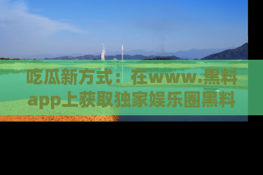 吃瓜新方式：在www.黑料app上获取独家娱乐圈黑料信息
