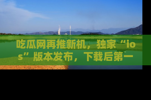 吃瓜网再推新机，独家“ios”版本发布，下载后第一时间获取热点吃瓜信息！