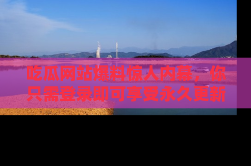 吃瓜网站爆料惊人内幕，你只需登录即可享受永久更新服务！