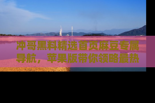 冲哥黑料精选首页麻豆专属导航，苹果版带你领略最热的黑料故事