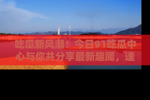 吃瓜新风潮！今日91吃瓜中心与你共分享最新趣闻，速来点击入口看看吧！