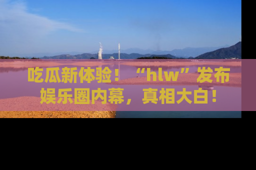 吃瓜新体验！“hlw”发布娱乐圈内幕，真相大白！