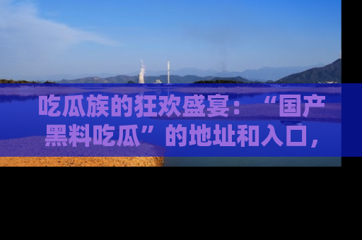 吃瓜族的狂欢盛宴：“国产黑料吃瓜”的地址和入口，让你尽情享受流行文化！