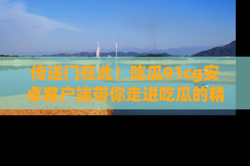 传送门在此！吃瓜91cg安卓客户端带你走进吃瓜的精彩世界