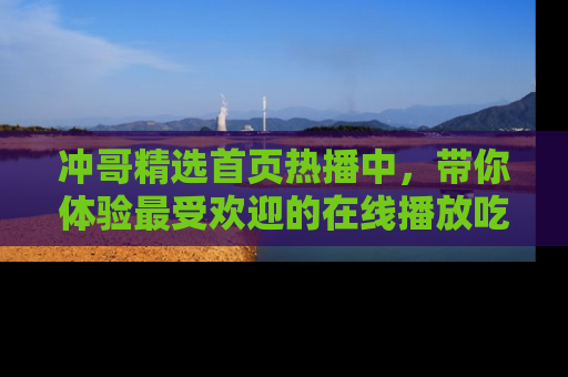 冲哥精选首页热播中，带你体验最受欢迎的在线播放吃瓜节目