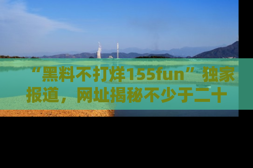 “黑料不打烊155fun”独家报道，网址揭秘不少于二十条惊人黑料新闻！