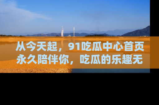 从今天起，91吃瓜中心首页永久陪伴你，吃瓜的乐趣无穷无尽！