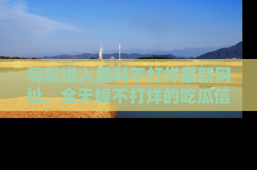 导航进入黑料不打烊最新网址，全天候不打烊的吃瓜信息为你奉上！