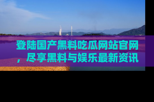 登陆国产黑料吃瓜网站官网，尽享黑料与娱乐最新资讯